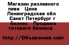 Магазин разливного пива › Цена ­ 200 000 - Ленинградская обл., Санкт-Петербург г. Бизнес » Продажа готового бизнеса   